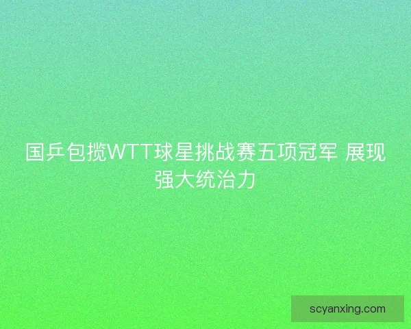 国乒包揽WTT球星挑战赛五项冠军 展现强大统治力 国乒包揽WTT球星挑战赛五项冠军 展现强大统治力