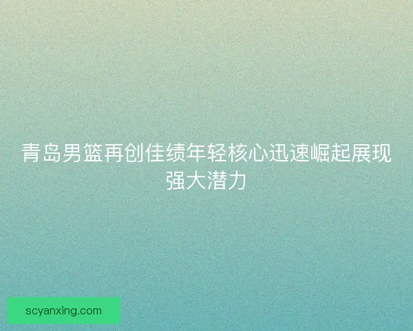 青岛男篮再创佳绩年轻核心迅速崛起展现强大潜力 青岛男篮再创佳绩年轻核心迅速崛起展现强大潜力