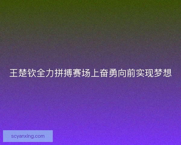 王楚钦全力拼搏赛场上奋勇向前实现梦想 王楚钦全力拼搏赛场上奋勇向前实现梦想