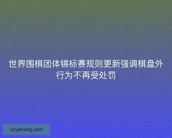 世界围棋团体锦标赛规则更新强调棋盘外行为不再受处罚 世界围棋团体锦标赛规则更新强调棋盘外行为不再受处罚