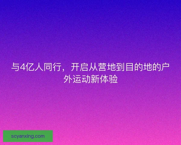 与4亿人同行,开启从营地到目的地的户外运动新体验 与4亿人同行,开启从营地到目的地的户外运动新体验