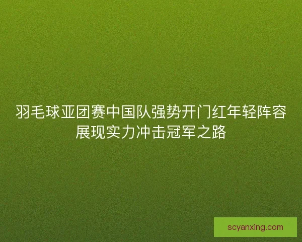 羽毛球亚团赛中国队强势开门红年轻阵容展现实力冲击冠军之路 羽毛球亚团赛中国队强势开门红年轻阵容展现实力冲击冠军之路