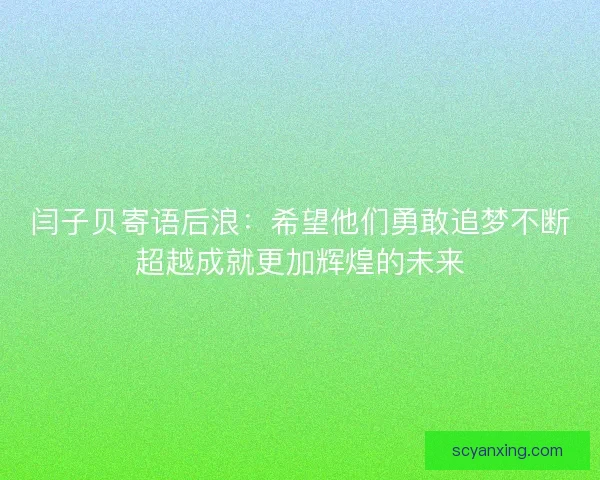 闫子贝寄语后浪:希望他们勇敢追梦不断超越成就更加辉煌的未来 闫子贝寄语后浪:希望他们勇敢追梦不断超越成就更加辉煌的未来