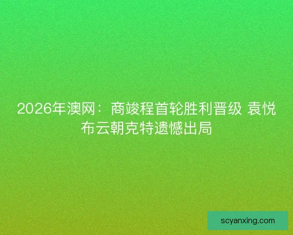 2026年澳网:商竣程首轮胜利晋级 袁悦布云朝克特遗憾出局 2026年澳网:商竣程首轮胜利晋级 袁悦布云朝克特遗憾出局