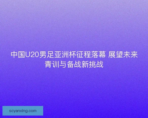 中国U20男足亚洲杯征程落幕 展望未来青训与备战新挑战