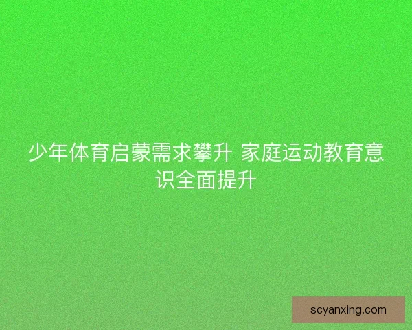 少年体育启蒙需求攀升 家庭运动教育意识全面提升 少年体育启蒙需求攀升 家庭运动教育意识全面提升