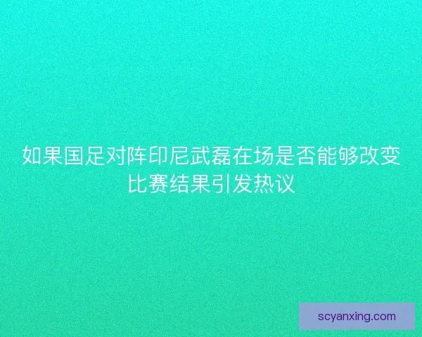 如果国足对阵印尼武磊在场是否能够改变比赛结果引发热议 如果国足对阵印尼武磊在场是否能够改变比赛结果引发热议